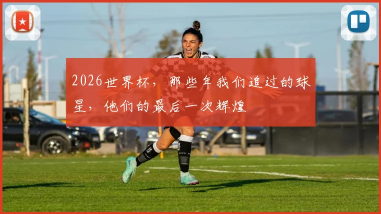 2026世界杯,那些年我们追过的球星,他们的最后一次辉煌