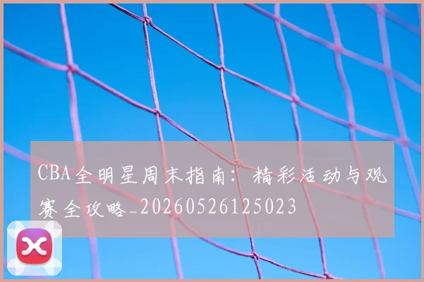 CBA全明星周末指南:精彩活动与观赛全攻略_20260526125023
