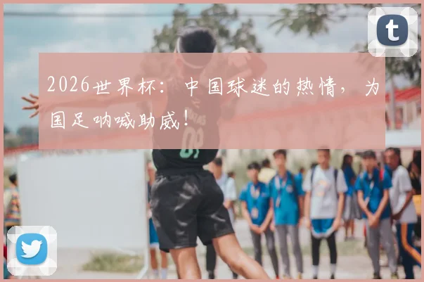 2026世界杯:中国球迷的热情,为国足呐喊助威!