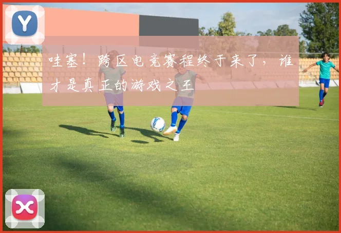 哇塞！跨区电竞赛程终于来了，谁才是真正的游戏之王