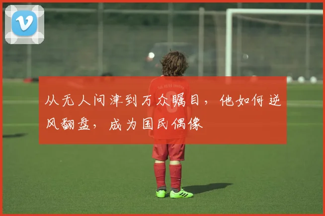 从无人问津到万众瞩目，他如何逆风翻盘，成为国民偶像