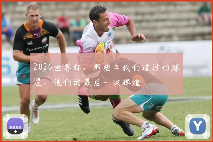 2026世界杯,那些年我们追过的球星,他们的最后一次辉煌