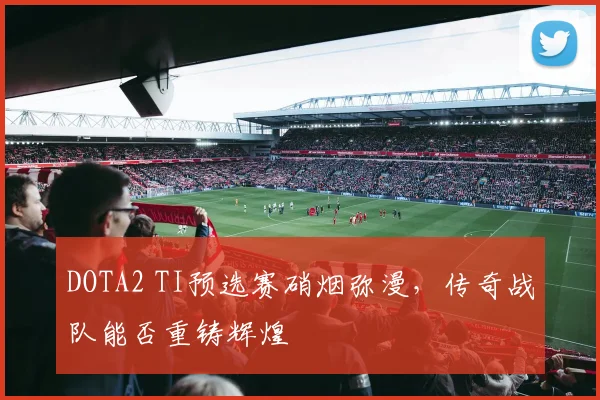 DOTA2 TI预选赛硝烟弥漫，传奇战队能否重铸辉煌