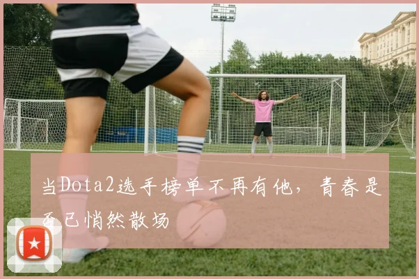 当Dota2选手榜单不再有他,青春是否已悄然散场