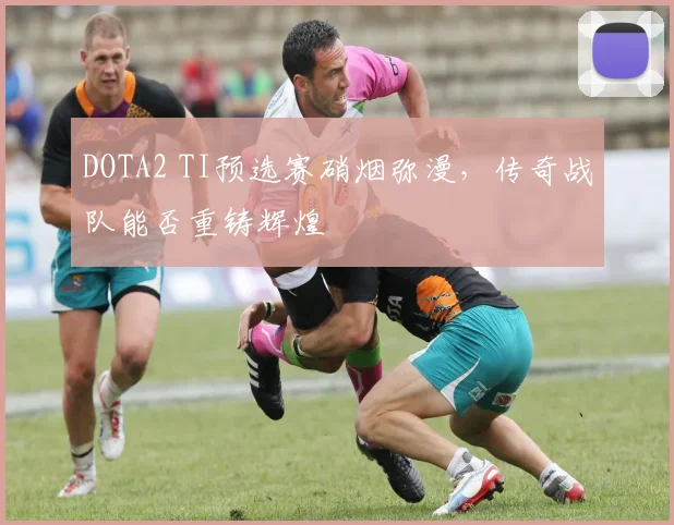 DOTA2 TI预选赛硝烟弥漫,传奇战队能否重铸辉煌